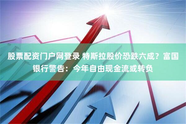 股票配资门户网登录 特斯拉股价恐跌六成？富国银行警告：今年自由现金流或转负