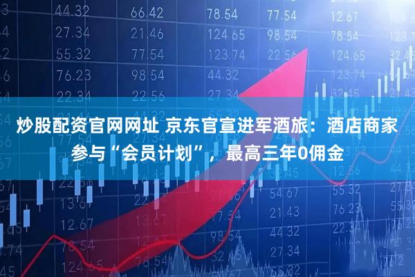 炒股配资官网网址 京东官宣进军酒旅：酒店商家参与“会员计划”，最高三年0佣金