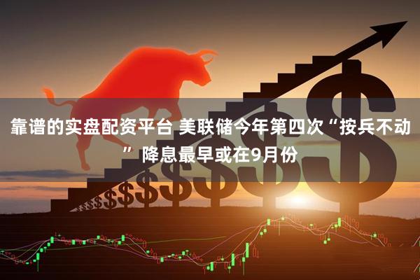 靠谱的实盘配资平台 美联储今年第四次“按兵不动” 降息最早或在9月份