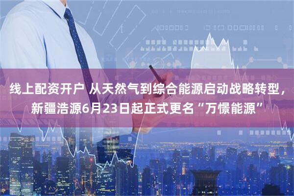 线上配资开户 从天然气到综合能源启动战略转型，新疆浩源6月23日起正式更名“万憬能源”
