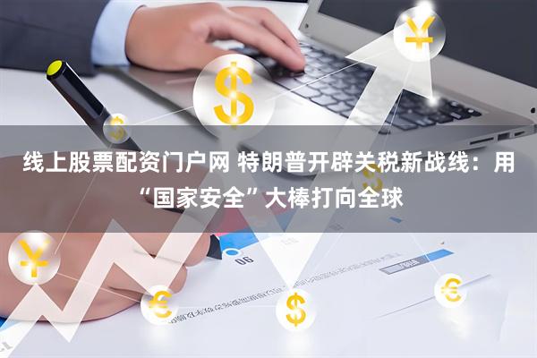 线上股票配资门户网 特朗普开辟关税新战线：用“国家安全”大棒打向全球