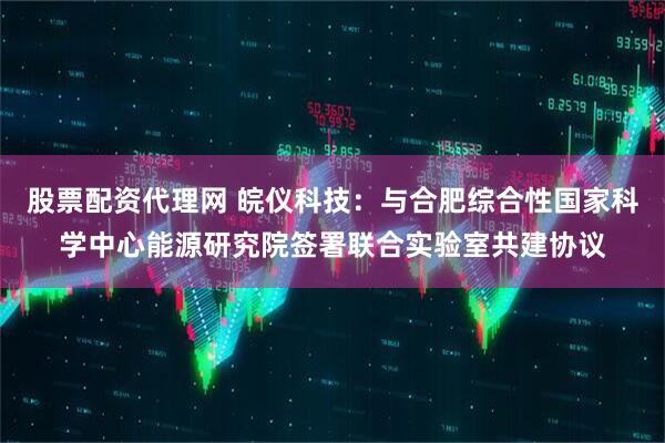 股票配资代理网 皖仪科技：与合肥综合性国家科学中心能源研究院签署联合实验室共建协议