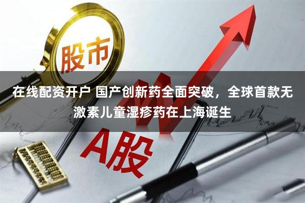 在线配资开户 国产创新药全面突破，全球首款无激素儿童湿疹药在上海诞生