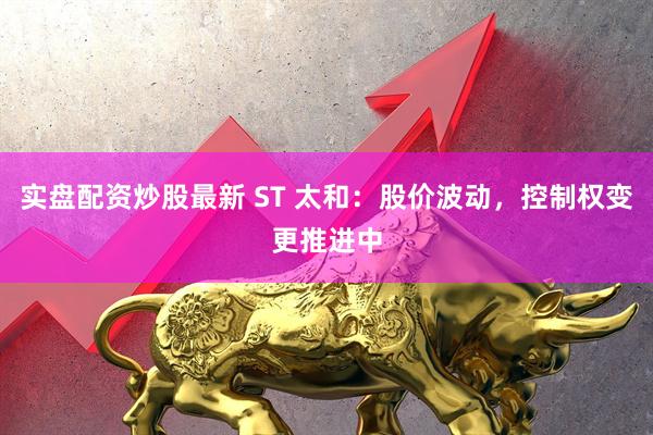 实盘配资炒股最新 ST 太和：股价波动，控制权变更推进中