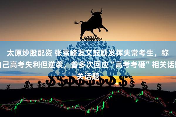 太原炒股配资 张雪峰发文鼓励发挥失常考生，称自己高考失利但逆袭，曾多次回应“高考考砸”相关话题