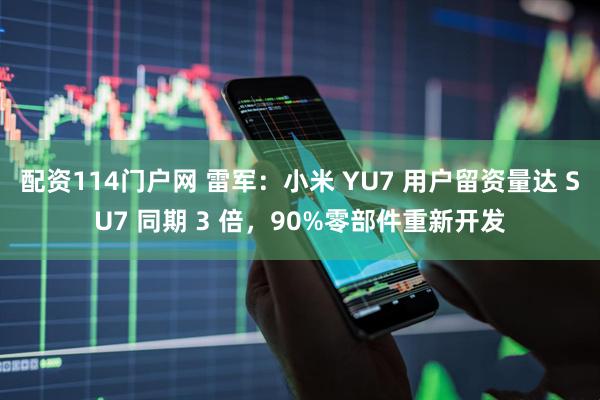 配资114门户网 雷军：小米 YU7 用户留资量达 SU7 同期 3 倍，90%零部件重新开发
