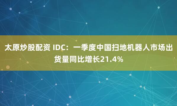 太原炒股配资 IDC：一季度中国扫地机器人市场出货量同比增长21.4%