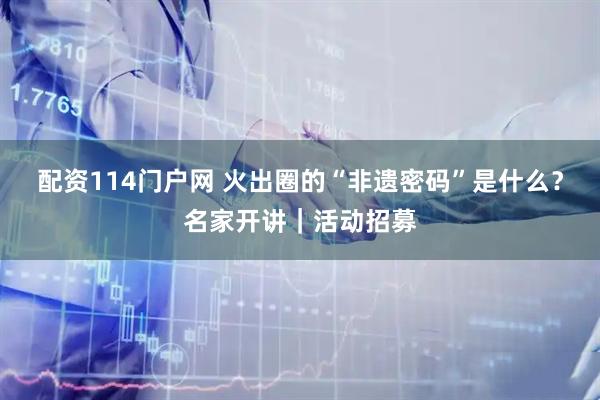 配资114门户网 火出圈的“非遗密码”是什么？名家开讲｜活动招募