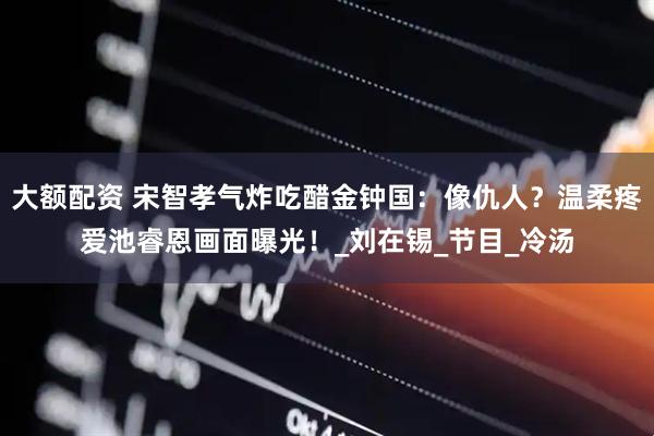 大额配资 宋智孝气炸吃醋金钟国：像仇人？温柔疼爱池睿恩画面曝光！_刘在锡_节目_冷汤