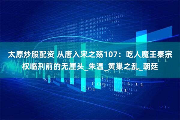 太原炒股配资 从唐入宋之殇107：吃人魔王秦宗权临刑前的无厘头_朱温_黄巢之乱_朝廷