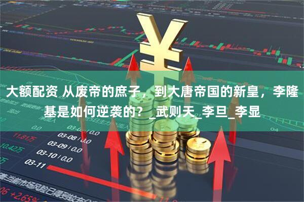 大额配资 从废帝的庶子，到大唐帝国的新皇，李隆基是如何逆袭的？_武则天_李旦_李显