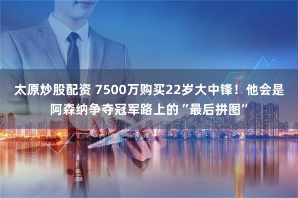 太原炒股配资 7500万购买22岁大中锋！他会是阿森纳争夺冠军路上的“最后拼图”