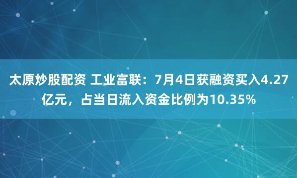 太原炒股配资 工业富联：7月4日获融资买入4.27亿元，占当日流入资金比例为10.35%