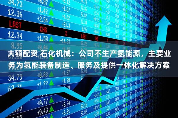 大额配资 石化机械：公司不生产氢能源，主要业务为氢能装备制造、服务及提供一体化解决方案