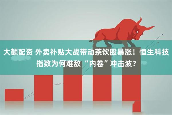 大额配资 外卖补贴大战带动茶饮股暴涨！恒生科技指数为何难敌 “内卷”冲击波？