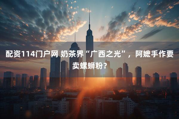 配资114门户网 奶茶界“广西之光”，阿嬷手作要卖螺蛳粉？