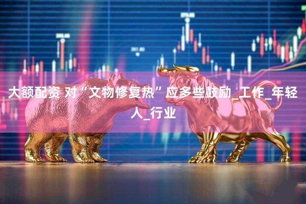 大额配资 对“文物修复热”应多些鼓励_工作_年轻人_行业