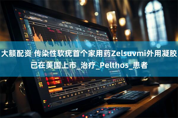 大额配资 传染性软疣首个家用药Zelsuvmi外用凝胶已在美国上市_治疗_Pelthos_患者