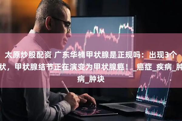 太原炒股配资 广东华楠甲状腺是正规吗：出现3个症状，甲状腺结节正在演变为甲状腺癌！_癌症_疾病_肿块