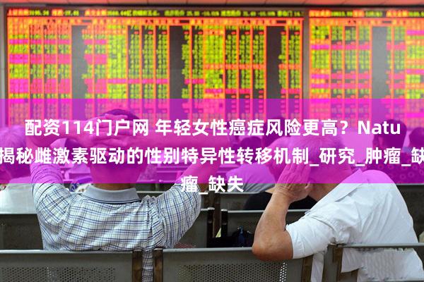 配资114门户网 年轻女性癌症风险更高？Nature揭秘雌激素驱动的性别特异性转移机制_研究_肿瘤_缺失