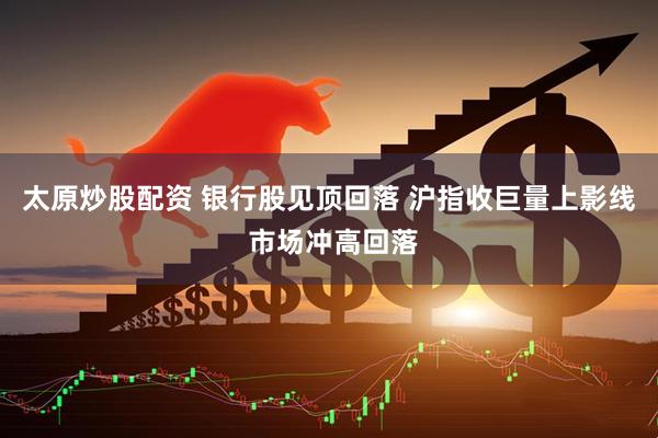 太原炒股配资 银行股见顶回落 沪指收巨量上影线 市场冲高回落