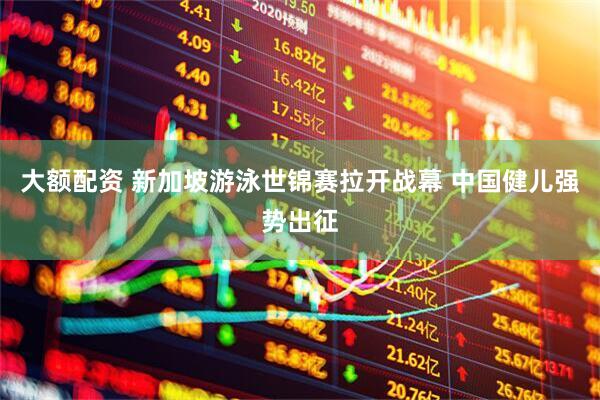 大额配资 新加坡游泳世锦赛拉开战幕 中国健儿强势出征
