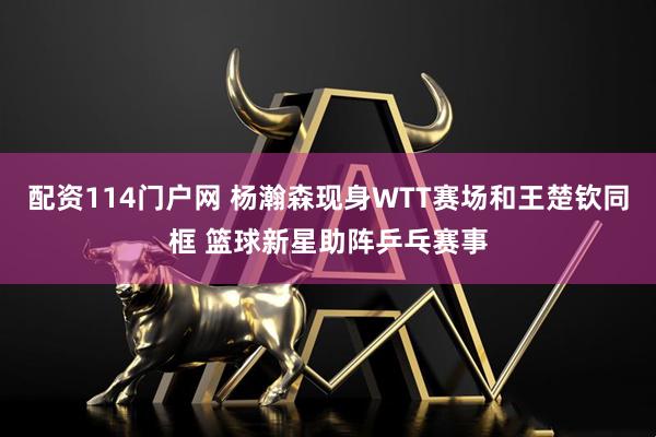 配资114门户网 杨瀚森现身WTT赛场和王楚钦同框 篮球新星助阵乒乓赛事