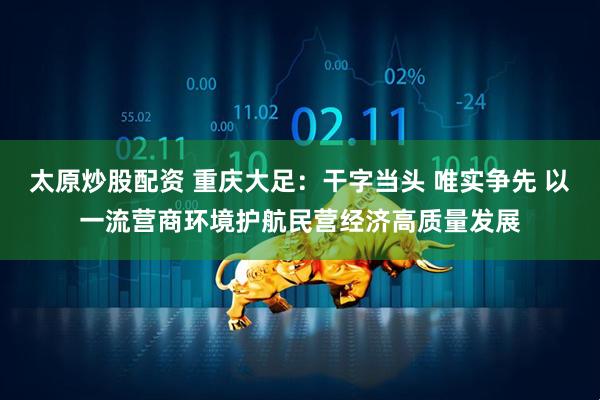 太原炒股配资 重庆大足：干字当头 唯实争先 以一流营商环境护航民营经济高质量发展