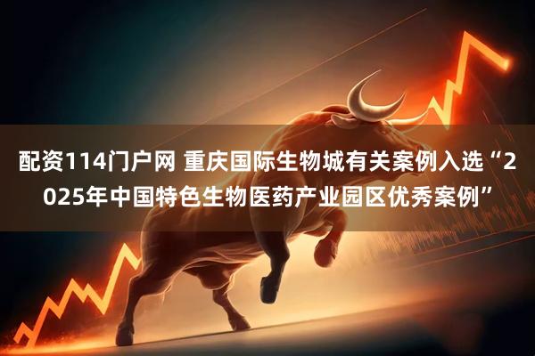 配资114门户网 重庆国际生物城有关案例入选“2025年中国特色生物医药产业园区优秀案例”