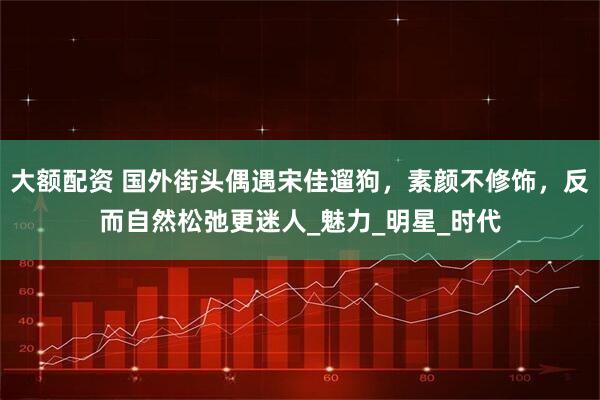 大额配资 国外街头偶遇宋佳遛狗，素颜不修饰，反而自然松弛更迷人_魅力_明星_时代