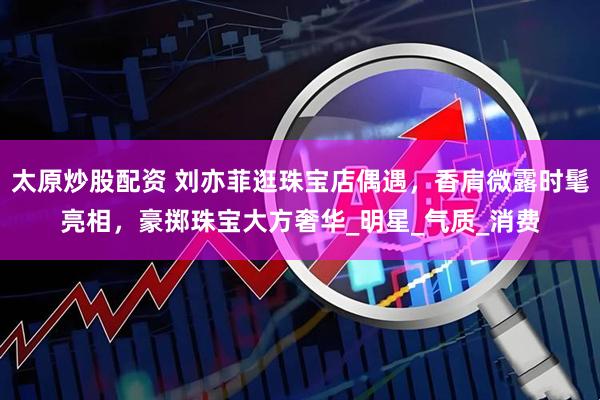 太原炒股配资 刘亦菲逛珠宝店偶遇，香肩微露时髦亮相，豪掷珠宝大方奢华_明星_气质_消费