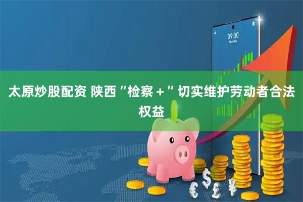 太原炒股配资 陕西“检察＋”切实维护劳动者合法权益