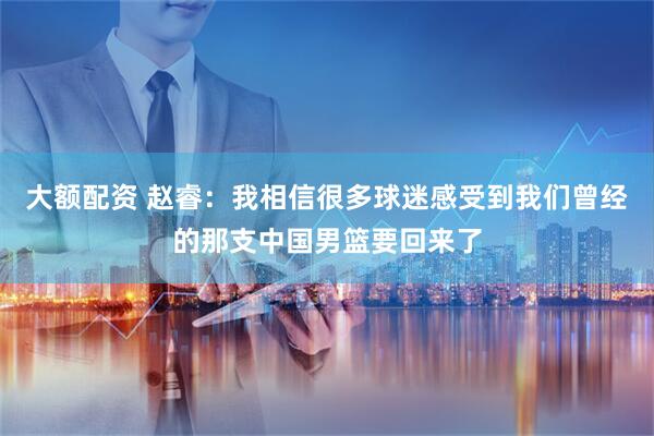大额配资 赵睿：我相信很多球迷感受到我们曾经的那支中国男篮要回来了