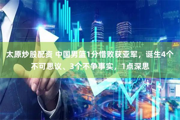 太原炒股配资 中国男篮1分惜败获亚军，诞生4个不可思议、3个不争事实，1点深思