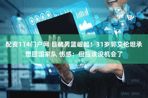 配资114门户网 目睹男篮崛起！31岁郭艾伦坦承想回国家队 伤感：但应该没机会了