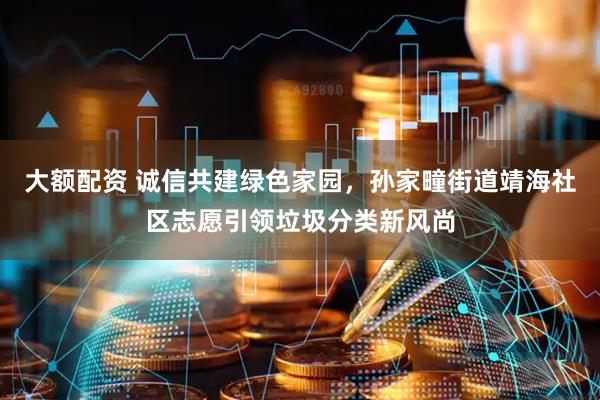 大额配资 诚信共建绿色家园，孙家疃街道靖海社区志愿引领垃圾分类新风尚