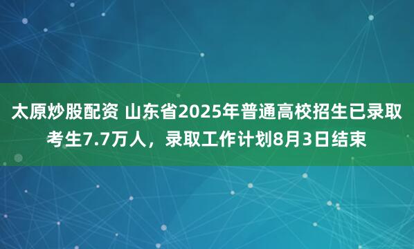 太原炒股配资 山东省2025年普通高校招生已录取考生7.7万人，录取工作计划8月3日结束