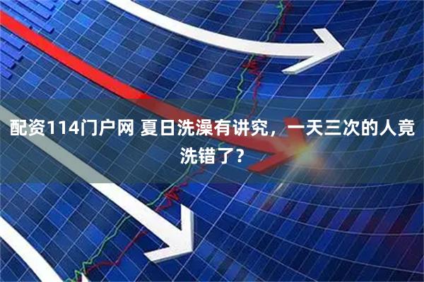 配资114门户网 夏日洗澡有讲究，一天三次的人竟洗错了？