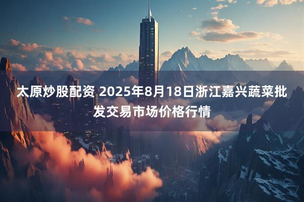 太原炒股配资 2025年8月18日浙江嘉兴蔬菜批发交易市场价格行情