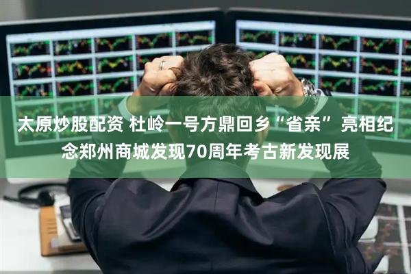 太原炒股配资 杜岭一号方鼎回乡“省亲” 亮相纪念郑州商城发现70周年考古新发现展