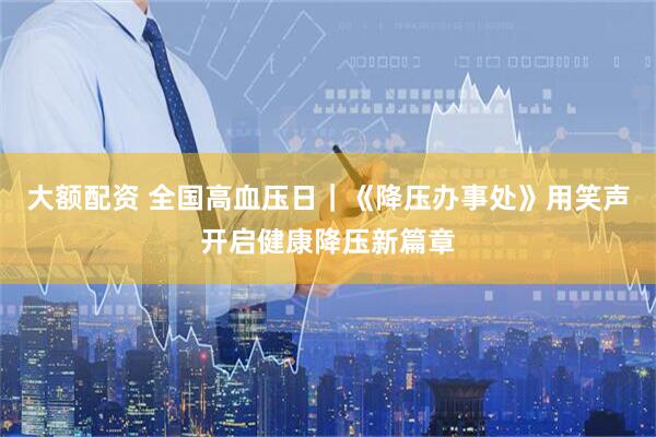 大额配资 全国高血压日｜《降压办事处》用笑声开启健康降压新篇章