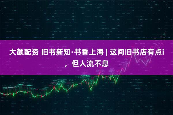 大额配资 旧书新知·书香上海 | 这间旧书店有点i，但人流不息