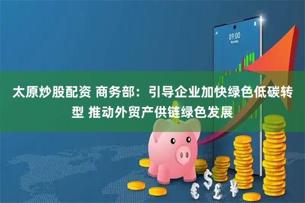 太原炒股配资 商务部：引导企业加快绿色低碳转型 推动外贸产供链绿色发展