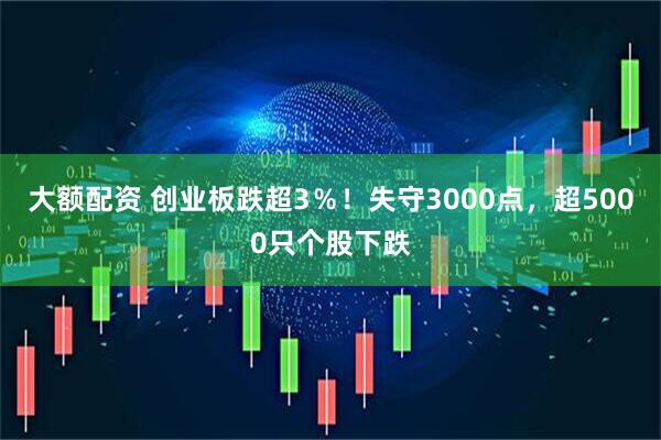 大额配资 创业板跌超3％！失守3000点，超5000只个股下跌