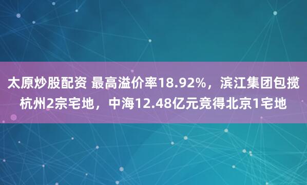 太原炒股配资 最高溢价率18.92%,滨江集团包揽杭州2宗宅地,中海12.48亿元竞得北京1宅地