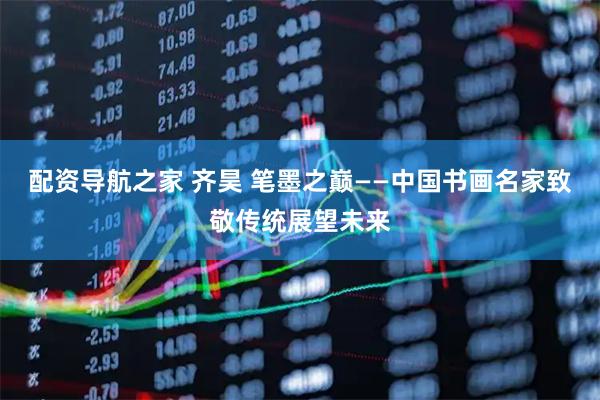 配资导航之家 齐昊 笔墨之巅——中国书画名家致敬传统展望未来