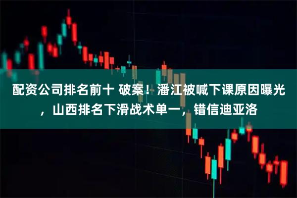 配资公司排名前十 破案!潘江被喊下课原因曝光,山西排名下滑战术单一,错信迪亚洛