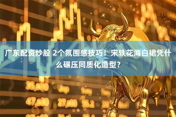 广东配资炒股 2个氛围感技巧！宋轶花海白裙凭什么碾压同质化造型？