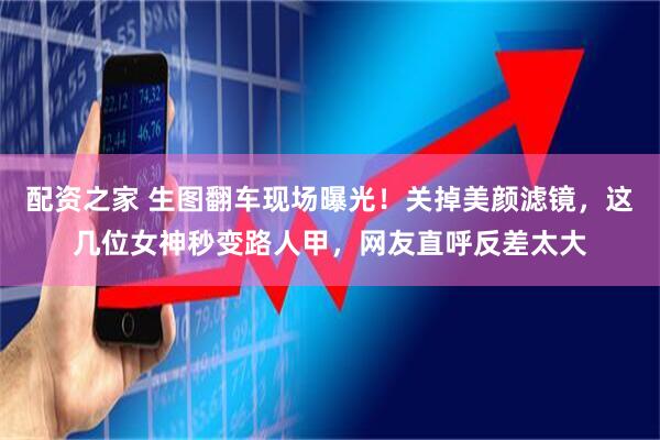 配资之家 生图翻车现场曝光！关掉美颜滤镜，这几位女神秒变路人甲，网友直呼反差太大
