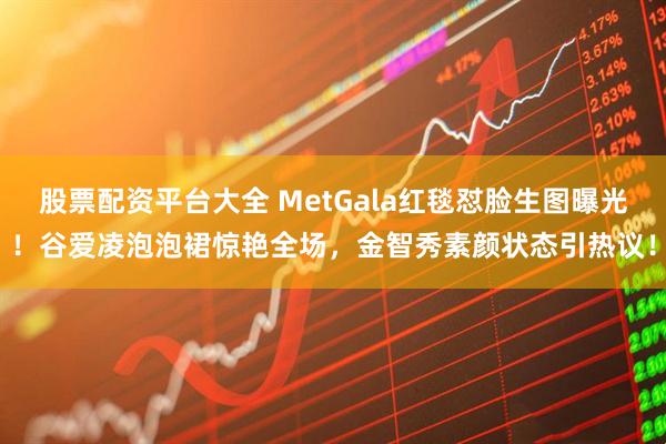 股票配资平台大全 MetGala红毯怼脸生图曝光！谷爱凌泡泡裙惊艳全场，金智秀素颜状态引热议！